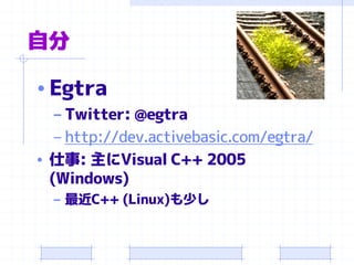 自分 
•Egtra 
–Twitter: @egtra 
–http://dev.activebasic.com/egtra/ 
•仕事: 主にVisual C++ 2005 (Windows) 
–最近C++ (Linux)も少し  