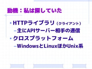 動機：私は探していた 
•HTTPライブラリ（クライアント） 
–主にAPIサーバー相手の通信 
•クロスプラットフォーム 
–WindowsとLinuxほかUnix系  