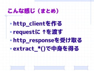 こんな感じ（まとめ） 
•http_clientを作る 
•requestに↑ を渡す 
•http_responseを受け取る 
•extract_*()で中身を得る  