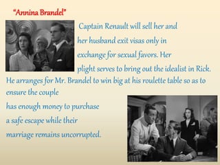 “Annina Brandel”
Captain Renault will sell her and
her husband exit visas only in
exchange for sexual favors. Her
plight serves to bring out the idealist in Rick.
He arranges for Mr. Brandel to win big at his roulette table so as to
ensure the couple
has enough money to purchase
a safe escape while their
marriage remains uncorrupted.
 