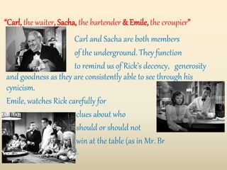 “Carl, the waiter, Sacha, the bartender & Emile, the croupier”
Carl and Sacha are both members
of the underground. They function
to remind us of Rick’s decency, generosity
and goodness as they are consistently able to see through his
cynicism.
Emile, watches Rick carefully for
clues about who
should or should not
win at the table (as in Mr. Br
Brandel’s case).
 