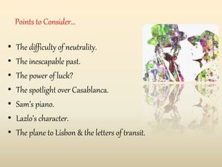 Points to Consider…
• The difficulty of neutrality.
• The inescapable past.
• The power of luck?
• The spotlight over Casablanca.
• Sam’s piano.
• Lazlo’s character.
• The plane to Lisbon & the letters of transit.
 