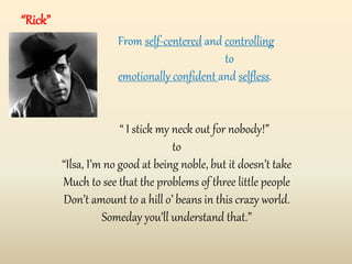 “Rick”
From self-centered and controlling
to
emotionally confident and selfless.
“ I stick my neck out for nobody!”
to
“Ilsa, I’m no good at being noble, but it doesn’t take
Much to see that the problems of three little people
Don’t amount to a hill o’ beans in this crazy world.
Someday you’ll understand that.”
 