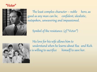The least complex character – noble hero, as
good as any man can be, confident, idealistic,
outspoken, unwavering and impassioned.
Symbol of the resistance. (cf.“Victor”)
His love for his wife allows him to
understand when he learns about Ilsa and Rick.
He is willing to sacrifice himself to save her.
“Victor”
 