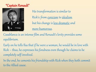“Captain Renault”
His transformation is similar to
Rick’s: from cynicism to idealism
but his change is less dramatic and
more humorous.
Casablanca is an intense film and Renault’s levity provides some
equilibrium.
Early on he tells Ilsa that if he were a woman, he would be in love with
Rick – thus, he expresses his fondness even though he claims to be
completely self-involved.
In the end, he cements his friendship with Rick when they both commit
to the Allied cause.
 