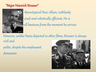 “Major Heinrich Strasser”
Stereotypical Nazi villain, ruthlessly
cruel and robotically efficient. He is
all business from the moment he arrives
at the airport.
However, unlike Nazis depicted in other films, Strasser is always
civil and
polite, despite his unpleasant
demeanor.
 