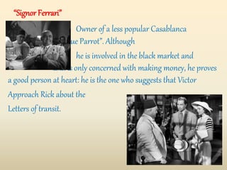 “Signor Ferrari”
Owner of a less popular Casablanca
bar – the “Blue Parrot”. Although
he is involved in the black market and
and is only concerned with making money, he proves
a good person at heart: he is the one who suggests that Victor
Approach Rick about the
Letters of transit.
 