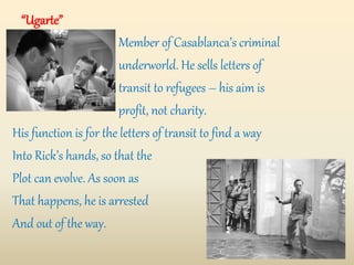 “Ugarte”
Member of Casablanca’s criminal
underworld. He sells letters of
transit to refugees – his aim is
profit, not charity.
His function is for the letters of transit to find a way
Into Rick’s hands, so that the
Plot can evolve. As soon as
That happens, he is arrested
And out of the way.
 