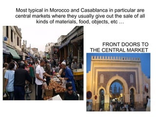 Most typical in Morocco and Casablanca in particular are
central markets where they usually give out the sale of all
kinds of materials, food, objects, etc …

FRONT DOORS TO
THE CENTRAL MARKET

 