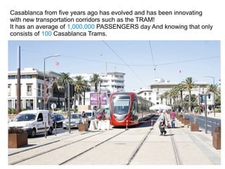Casablanca from five years ago has evolved and has been innovating
with new transportation corridors such as the TRAM!
It has an average of 1,000,000 PASSENGERS day And knowing that only
consists of 100 Casablanca Trams.

 