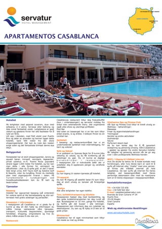 APARTAMENTOS CASABLANCA




Hotellet                                                Casablancas restaurant tilbyr deg frokostbuffet
                                                        (kun i vintersesongen) og serverer middag fra          Vitalíssimo Spa og Fitness Club
96 leiligheter med separat soverom, stue med            enkel men velsmakende meny. Det organiseres            Vår Spa og Fitness Club tilbyr et bredt utvalg av
sofaseng (1-3 pers), terrasse eller balkong og          også ulike show og ukentlige grillfester.              Wellness – behandlinger:
ikke minst fantastisk utsikt. Leilighetene er godt      Pool Bar                                               Massasje
utstyrt og gjestene finner her alle fasiliteter for å   Ved siden av bassenget har vi en bar som tilbyr        Frisør og skjønnhetsbehandlinger
nyte sin ferie.                                         enkel snacks, is og drikke. I lobbyen finner du en     Treningssal
Litt opp i dalsiden, med flott utsikt over Puerto       cocktail bar.                                          Aerobic og andre aktiviteter
Rico og deler av stranden og havnen ligger dette                                                               Hydroterapi
hotellet, bare 500 meter fra det store                  Spillehall                                             Sauna
shoppingsenteret. Her kan du nyte den nesten            I basseng- og restaurantområdet har vi en              Parfymert steam-bad
evige solen og det fantastiske klimaet denne øya        underholdende spillehall med internettilgang, for      Alt du kan tenke deg for å få garantert
tilbyr.                                                 barn og voksne!                                        avslapning og personlig omsorg. Våre Casablanca
                                                                                                               – gjester og gjester fra andre Servatur-hoteller
                                                        Safe og Veksel
Beliggenhet                                             Vi er godkjent av Spanias Bank for å kunne tilby
                                                                                                               får rabatter og personlig service når de gir seg
                                                                                                               over i våre profesjonelle Wellness-hender.
                                                        veksling av valuta, og du får kvittering på de
Feriestedet har et stort shoppingsenter, tennis og
                                                        vekslinger du gjør. Du vil kunne se daglige
squash baner, minigolf, vannpark, legesenter,                                                                  WIFI / tilgang til trådløst internet
                                                        kursendringer           i   resepsjonen.
privat sykehus m.m. Puerto Ricos populære                                                                      Hvis De skulle ha behov for å holde kontakt med
                                                        I resepsjonen har vi individuelle safer der vi
strand ligger 1200 meter fra hotellet, og her kan                                                              forretningen, eller hvis Deres barn er vant til å
                                                        anbefaler deg å oppbevare penger og verdifulle
man delta i alle former for vannsport og                                                                       surfe på internet eller ”chatte” med sine venner,
                                                        eiendeler.
båtutflukter. Liker du å spille golf, er det 2 baner                                                           så finnes det trådløst internet på hele
ikke langt unna, Anfi Tauro Golf og Salobre Golf        Vaskeri                                                Casablanca. De kan surfe på internet fra Deres
& Resorts. Liker du turgåing, finner du merkede         Du har tilgang til vaskeri-tjeneste på hotellet.       leilighet, ved bassengområdet med Deres
stier med utgangspunkt innerst i dalen. På                                                                     personlige datamaskin eller med de maskinene
Turistkontoret        i   rundkjøringen         ved     TV-apparat                                             som er til Deres disposisjon i resepsjonsområdet.
hovedbussholdeplassen kan du få kart og                 Du kan få tilgang på satellitt betal-TV som tilbyr
beskrivelser.                                           deg et stort utvalg av kanaler på forskjellige         kontaktinformasjon
                                                        språk.
Tjenester                                                                                                      Tlf: +34 928 725 656
                                                        Telefon
Basseng                                                 Alle våre leiligheter har egen telefon.                Fax: +34 928 562 462
Hotellet har oppvarmet basseng (på vinterstid)                                                                 E-mail: casablanca@servatur.com
for voksne samt et lite barnebasseng og stor sol-       Taxi, kollektivtransport og bilutleie                  Avenida de Gran Canaria nº 24
terrasse med gratis solsenger og parasoller.            Resepsjonen hjelper deg med taxibestilling, og         Puerto Rico
                                                        den gode kollektivtransporten tar deg rundt på         35130 Mogán
Resepsjon / informasjon                                 øya. Busstasjonen er 10 min. gange fra hotellet,       Gran Canaria
I resepsjonen på Casablanca er vi glade for å           og herfra går det busser i alle retninger.             España
kunne gi deg all den hjelp og informasjon du            Resepsjonen kan informere deg om rutetider og
måtte    trenge   vedrørende    våre tjenester,         destinasjoner. Du kan og få hjelp til å leie bil til   Web og elektroniske Bestillinger
transport, kulturelle begivenheter, sportslige          gode priser.
hendelser, shopping, omgivelsene og hva du
                                                                                                               www.servaturhotels.com
ellers måtte ønske å vite mer om.                       Minimarked
                                                        Casablanca har et eget minimarked som tilbyr
Restaurant                                              det meste av mat og drikke.
 