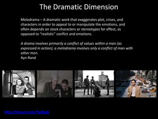 The Dramatic Dimension
         Melodrama – A dramatic work that exaggerates plot, crises, and
         characters in order to appeal to or manipulate the emotions, and
         often depends on stock characters or stereotypes for effect, as
         opposed to “realistic” conflict and emotions.

         A drama involves primarily a conflict of values within a man (as
         expressed in action); a melodrama involves only a conflict of man with
         other men.
         Ayn Rand




http://tinyurl.com/7gd6pjk
 