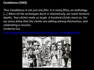 Casablanca (1942)

Thus Casablanca is not just one film. It is many films, an anthology.
[...] When all the archetypes burst in shamelessly, we reach Homeric
depths. Two clichés make us laugh. A hundred clichés move us. For
we sense dimly that the clichés are talking among themselves, and
celebrating a reunion.
Umberto Eco
http://www.themodernword.com/eco/eco_casablanca.html
 