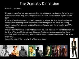 The Dramatic Dimension
The Reluctant Hero

The hero may refuse the adventure or deny the ability to move beyond the status quo.
The heralded event may even be ignored – All of these constitute the ‘Refusal of the
Call.’
The use of magical intervention is then needed to plunge the hero into the unknown.
The reluctant hero requires supernatural forces to urge him on, while the willing
adventurer gathers amulets (magical items) and advice from the protector as aid for
the journey…
The reluctant hero loses all desire to abandon his bliss, he does not want to take on the
burdens of the world. Someone or thing may facilitate his miraculous return from
apparent death. An overriding reason is necessary to bring the hero back to the world
to save it.
Joseph Campbell, The Hero With A Thousand Faces
 