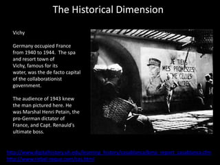 The Historical Dimension
  Vichy

  Germany occupied France
  from 1940 to 1944. The spa
  and resort town of
  Vichy, famous for its
  water, was the de facto capital
  of the collaborationist
  government.

  The audience of 1943 knew
  the man pictured here. He
  was Marshal Henri Petain, the
  pro-German dictator of
  France, and Capt. Renauld's
  ultimate boss.


http://www.digitalhistory.uh.edu/learning_history/casablanca/bmp_report_casablanca.cfm
http://www.riebel-roque.com/cas.html
 