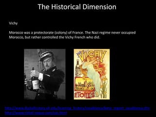 The Historical Dimension
  Vichy

  Morocco was a protectorate (colony) of France. The Nazi regime never occupied
  Morocco, but rather controlled the Vichy French who did.




http://www.digitalhistory.uh.edu/learning_history/casablanca/bmp_report_casablanca.cfm
http://www.riebel-roque.com/cas.html
 