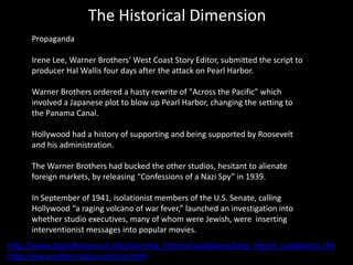 The Historical Dimension
      Propaganda

      Irene Lee, Warner Brothers’ West Coast Story Editor, submitted the script to
      producer Hal Wallis four days after the attack on Pearl Harbor.

      Warner Brothers ordered a hasty rewrite of "Across the Pacific" which
      involved a Japanese plot to blow up Pearl Harbor, changing the setting to
      the Panama Canal.

      Hollywood had a history of supporting and being supported by Roosevelt
      and his administration.

      The Warner Brothers had bucked the other studios, hesitant to alienate
      foreign markets, by releasing “Confessions of a Nazi Spy” in 1939.

      In September of 1941, isolationist members of the U.S. Senate, calling
      Hollywood “a raging volcano of war fever,” launched an investigation into
      whether studio executives, many of whom were Jewish, were inserting
      interventionist messages into popular movies.
http://www.digitalhistory.uh.edu/learning_history/casablanca/bmp_report_casablanca.cfm
http://www.riebel-roque.com/cas.html
 