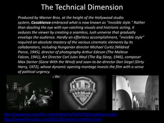 The Technical Dimension
       Produced by Warner Bros. at the height of the Hollywood studio
       system, Casablanca embraced what is now known as "invisible style." Rather
       than dazzling the eye with eye-catching visuals and histrionic acting, it
       seduces the viewer by creating a seamless, lush universe that gradually
       envelops the audience. Hardly an effortless accomplishment, "invisible style"
       required an absolute mastery of the various cinematic elements by its
       collaborators, including Hungarian director Michael Curtiz (Mildred
       Pierce, 1945), director of photography Arthur Edeson (The Maltese
       Falcon, 1941), Art Director Carl Jules Weyl (The Big Sleep, 1946), composer
       Max Steiner (Gone With the Wind) and soon-to-be-director Don Siegel (Dirty
       Harry, 1972), whose dynamic opening montage invests the film with a sense
       of political urgency.
       Turner Classic Movies Website
        




http://www.tcm.com/this-month/article/316%7C0/Casablanca.html
http://www.film-daily.com/2011/05/warner-brothers.html
 
