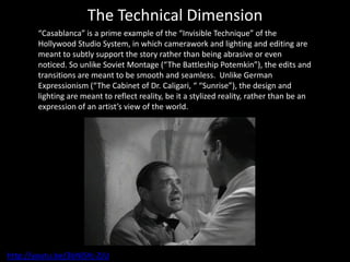 The Technical Dimension
        “Casablanca” is a prime example of the “Invisible Technique” of the
        Hollywood Studio System, in which camerawork and lighting and editing are
        meant to subtly support the story rather than being abrasive or even
        noticed. So unlike Soviet Montage (“The Battleship Potemkin”), the edits and
        transitions are meant to be smooth and seamless. Unlike German
        Expressionism (“The Cabinet of Dr. Caligari, “ “Sunrise”), the design and
        lighting are meant to reflect reality, be it a stylized reality, rather than be an
        expression of an artist’s view of the world.




http://youtu.be/3bNlSYc-ZJU
 