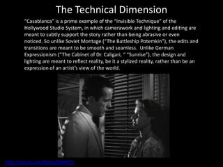 The Technical Dimension
       “Casablanca” is a prime example of the “Invisible Technique” of the
       Hollywood Studio System, in which camerawork and lighting and editing are
       meant to subtly support the story rather than being abrasive or even
       noticed. So unlike Soviet Montage (“The Battleship Potemkin”), the edits and
       transitions are meant to be smooth and seamless. Unlike German
       Expressionism (“The Cabinet of Dr. Caligari, “ “Sunrise”), the design and
       lighting are meant to reflect reality, be it a stylized reality, rather than be an
       expression of an artist’s view of the world.




http://youtu.be/KDxLyS9H47U
 