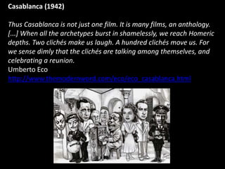 Casablanca (1942)
Thus Casablanca is not just one film. It is many films, an anthology.
[...] When all the archetypes burst in shamelessly, we reach Homeric
depths. Two clichés make us laugh. A hundred clichés move us. For
we sense dimly that the clichés are talking among themselves, and
celebrating a reunion.
Umberto Eco
http://www.themodernword.com/eco/eco_casablanca.html
 