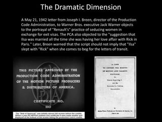 The Dramatic Dimension
A May 21, 1942 letter from Joseph I. Breen, director of the Production
Code Administration, to Warner Bros. executive Jack Warner objects
to the portrayal of "Renault's" practice of seducing women in
exchange for exit visas. The PCA also objected to the "suggestion that
Ilsa was married all the time she was having her love affair with Rick in
Paris." Later, Breen warned that the script should not imply that "Ilsa"
slept with "Rick" when she comes to beg for the letters of transit.
 