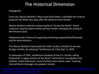 The Historical Dimension
Propaganda
Irene Lee, Warner Brothers’ West Coast Story Editor, submitted the script to
producer Hal Wallis four days after the attack on Pearl Harbor.
Warner Brothers ordered a hasty rewrite of "Across the Pacific" which
involved a Japanese plot to blow up Pearl Harbor, changing the setting to
the Panama Canal.
Hollywood had a history of supporting and being supported by Roosevelt
and his administration.
The Warner Brothers had bucked the other studios, hesitant to alienate
foreign markets, by releasing “Confessions of a Nazi Spy” in 1939.
In September of 1941, isolationist members of the U.S. Senate, calling
Hollywood “a raging volcano of war fever,” launched an investigation into
whether studio executives, many of whom were Jewish, were inserting
interventionist messages into popular movies.
http://www.digitalhistory.uh.edu/learning_history/casablanca/bmp_report_casablanca.cfm
http://www.riebel-roque.com/cas.html
 