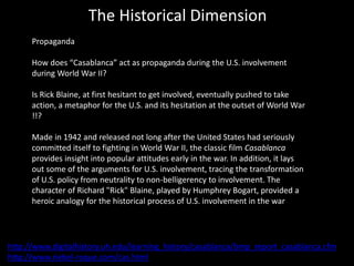 The Historical Dimension
Propaganda
How does “Casablanca” act as propaganda during the U.S. involvement
during World War II?
Is Rick Blaine, at first hesitant to get involved, eventually pushed to take
action, a metaphor for the U.S. and its hesitation at the outset of World War
!!?
Made in 1942 and released not long after the United States had seriously
committed itself to fighting in World War II, the classic film Casablanca
provides insight into popular attitudes early in the war. In addition, it lays
out some of the arguments for U.S. involvement, tracing the transformation
of U.S. policy from neutrality to non-belligerency to involvement. The
character of Richard "Rick" Blaine, played by Humphrey Bogart, provided a
heroic analogy for the historical process of U.S. involvement in the war
http://www.digitalhistory.uh.edu/learning_history/casablanca/bmp_report_casablanca.cfm
http://www.riebel-roque.com/cas.html
 