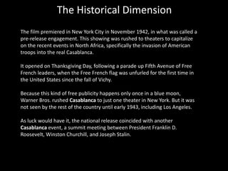 The Historical Dimension
The film premiered in New York City in November 1942, in what was called a
pre-release engagement. This showing was rushed to theaters to capitalize
on the recent events in North Africa, specifically the invasion of American
troops into the real Casablanca.
It opened on Thanksgiving Day, following a parade up Fifth Avenue of Free
French leaders, when the Free French flag was unfurled for the first time in
the United States since the fall of Vichy.
Because this kind of free publicity happens only once in a blue moon,
Warner Bros. rushed Casablanca to just one theater in New York. But it was
not seen by the rest of the country until early 1943, including Los Angeles.
As luck would have it, the national release coincided with another
Casablanca event, a summit meeting between President Franklin D.
Roosevelt, Winston Churchill, and Joseph Stalin.
 