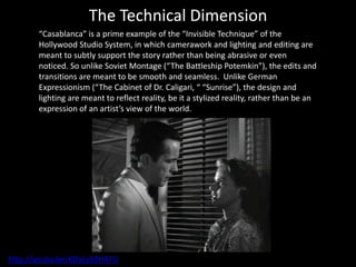 The Technical Dimension
“Casablanca” is a prime example of the “Invisible Technique” of the
Hollywood Studio System, in which camerawork and lighting and editing are
meant to subtly support the story rather than being abrasive or even
noticed. So unlike Soviet Montage (“The Battleship Potemkin”), the edits and
transitions are meant to be smooth and seamless. Unlike German
Expressionism (“The Cabinet of Dr. Caligari, “ “Sunrise”), the design and
lighting are meant to reflect reality, be it a stylized reality, rather than be an
expression of an artist’s view of the world.
http://youtu.be/KDxLyS9H47U
 