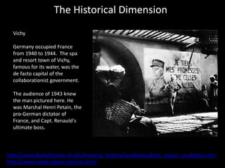 The Historical Dimension
Vichy
Germany occupied France
from 1940 to 1944. The spa
and resort town of Vichy,
famous for its water, was the
de facto capital of the
collaborationist government.
The audience of 1943 knew
the man pictured here. He
was Marshal Henri Petain, the
pro-German dictator of
France, and Capt. Renauld's
ultimate boss.
http://www.digitalhistory.uh.edu/learning_history/casablanca/bmp_report_casablanca.cfm
http://www.riebel-roque.com/cas.html
 