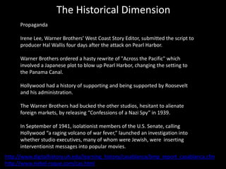 The Historical Dimension
Propaganda
Irene Lee, Warner Brothers’ West Coast Story Editor, submitted the script to
producer Hal Wallis four days after the attack on Pearl Harbor.
Warner Brothers ordered a hasty rewrite of "Across the Pacific" which
involved a Japanese plot to blow up Pearl Harbor, changing the setting to
the Panama Canal.
Hollywood had a history of supporting and being supported by Roosevelt
and his administration.
The Warner Brothers had bucked the other studios, hesitant to alienate
foreign markets, by releasing “Confessions of a Nazi Spy” in 1939.
In September of 1941, isolationist members of the U.S. Senate, calling
Hollywood “a raging volcano of war fever,” launched an investigation into
whether studio executives, many of whom were Jewish, were inserting
interventionist messages into popular movies.
http://www.digitalhistory.uh.edu/learning_history/casablanca/bmp_report_casablanca.cfm
http://www.riebel-roque.com/cas.html
 