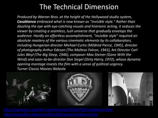 The Technical Dimension
Produced by Warner Bros. at the height of the Hollywood studio system,
Casablanca embraced what is now known as "invisible style." Rather than
dazzling the eye with eye-catching visuals and histrionic acting, it seduces the
viewer by creating a seamless, lush universe that gradually envelops the
audience. Hardly an effortless accomplishment, "invisible style" required an
absolute mastery of the various cinematic elements by its collaborators,
including Hungarian director Michael Curtiz (Mildred Pierce, 1945), director
of photography Arthur Edeson (The Maltese Falcon, 1941), Art Director Carl
Jules Weyl (The Big Sleep, 1946), composer Max Steiner (Gone With the
Wind) and soon-to-be-director Don Siegel (Dirty Harry, 1972), whose dynamic
opening montage invests the film with a sense of political urgency.
Turner Classic Movies Website
http://www.tcm.com/this-month/article/316%7C0/Casablanca.html
http://www.film-daily.com/2011/05/warner-brothers.html
 