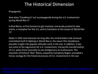The Historical Dimension
Propaganda
How does “Casablanca” act as propaganda during the U.S. involvement
during World War II?
Is Rick Blaine, at first hesitant to get involved, eventually pushed to take
action, a metaphor for the U.S. and its hesitation at the outset of World War
!!?
Made in 1942 and released not long after the United States had seriously
committed itself to fighting in World War II, the classic film Casablanca
provides insight into popular attitudes early in the war. In addition, it lays
out some of the arguments for U.S. involvement, tracing the transformation
of U.S. policy from neutrality to non-belligerency to involvement. The
character of Richard "Rick" Blaine, played by Humphrey Bogart, provided a
heroic analogy for the historical process of U.S. involvement in the war
http://www.digitalhistory.uh.edu/learning_history/casablanca/bmp_report_casablanca.cfm
http://www.riebel-roque.com/cas.html
 