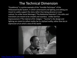 The Technical Dimension
“Casablanca” is a prime example of the “Invisible Technique” of the
Hollywood Studio System, in which camerawork and lighting and editing are
meant to subtly support the story rather than being abrasive or even
noticed. So unlike Soviet Montage (“The Battleship Potemkin”), the edits and
transitions are meant to be smooth and seamless. Unlike German
Expressionism (“The Cabinet of Dr. Caligari, “ “Sunrise”), the design and
lighting are meant to reflect reality, be it a stylized reality, rather than be an
expression of an artist’s view of the world.
http://youtu.be/3bNlSYc-ZJU
 