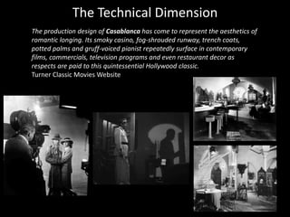 The Technical Dimension
The production design of Casablanca has come to represent the aesthetics of
romantic longing. Its smoky casino, fog-shrouded runway, trench coats,
potted palms and gruff-voiced pianist repeatedly surface in contemporary
films, commercials, television programs and even restaurant decor as
respects are paid to this quintessential Hollywood classic.
Turner Classic Movies Website
 
