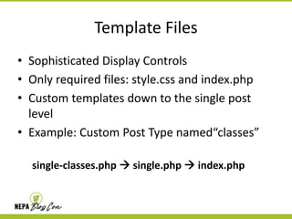 Template Files
• Sophisticated Display Controls
• Only required files: style.css and index.php
• Custom templates down to the single post
level
• Example: Custom Post Type named“classes”
single-classes.php  single.php  index.php

 