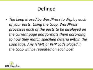 Defined
• The Loop is used by WordPress to display each
of your posts. Using the Loop, WordPress
processes each of the posts to be displayed on
the current page and formats them according
to how they match specified criteria within the
Loop tags. Any HTML or PHP code placed in
the Loop will be repeated on each post

 