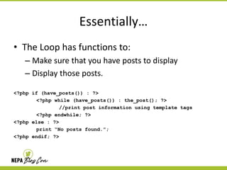 Essentially…
• The Loop has functions to:
– Make sure that you have posts to display
– Display those posts.
<?php if (have_posts()) : ?>
<?php while (have_posts()) : the_post(); ?>
//print post information using template tags
<?php endwhile; ?>
<?php else : ?>
print “No posts found.”;
<?php endif; ?>

 