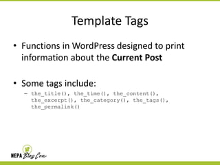 Template Tags
• Functions in WordPress designed to print
information about the Current Post
• Some tags include:
– the_title(), the_time(), the_content(),
the_excerpt(), the_category(), the_tags(),
the_permalink()

 