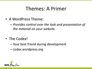 Themes: A Primer
• A WordPress Theme:
– Provides control over the look and presentation of
the material on your website.

• The Codex!
– Your best friend during development
– codex.wordpress.org

 
