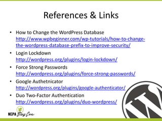 References & Links
• How to Change the WordPress Database
http://www.wpbeginner.com/wp-tutorials/how-to-changethe-wordpress-database-prefix-to-improve-security/
• Login Lockdown
http://wordpress.org/plugins/login-lockdown/
• Force Strong Passwords
http://wordpress.org/plugins/force-strong-passwords/
• Google Authetnicator
http://wordpress.org/plugins/google-authenticator/
• Duo Two-Factor Authentication
http://wordpress.org/plugins/duo-wordpress/

 