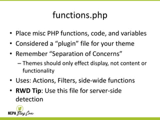 functions.php
• Place misc PHP functions, code, and variables
• Considered a “plugin” file for your theme
• Remember “Separation of Concerns”
– Themes should only effect display, not content or
functionality

• Uses: Actions, Filters, side-wide functions
• RWD Tip: Use this file for server-side
detection

 