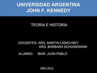 UNIVERSIDAD ARGENTINA
JOHN F. KENNEDY
TEORIA E HISTORIA

DOCENTES: ARQ. MARTIN LISNOVSKY
ARQ. BARBARA SCHUNEMANN
ALUMNO:

IBAR, JUAN PABLO

AÑO 2012

 