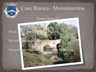 A história desta aldeia está um pouco perdida no tempo.Documentação existente pouco clara.Terrenos pertenciam ao Conde de Sabugal - D. Duarte de Castelo Branco.Surgiu por causa da divisão de terrenos.Data de 1581, segundo um documento de Manuel Severim de Faria.                Casa Branca – Um Pouco de História3