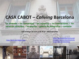 CASA CABOT – Coliving Barcelona
La vivienda – la comunidad – los espacios – las habitaciones – los
servicios ofrecidos – los precios – galería de fotografías – contacto
Calle de Roger de Llúria, 8-10 4º 2ª - 08010 Barcelona
https://youtu.be/U6gYo1zJAiw
https://www.viajarabarcelona.org/
el-modernismo-en-barcelona/ruta-
modernista-por-barcelona/
 