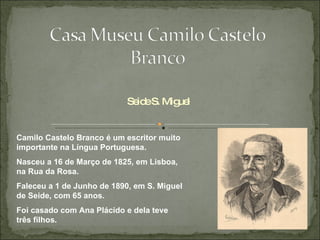 Seide S. Miguel Camilo Castelo Branco é um escritor muito importante na Língua Portuguesa. Nasceu a 16 de Março de 1825, em Lisboa, na Rua da Rosa. Faleceu a 1 de Junho de 1890, em S. Miguel de Seide, com 65 anos.  Foi casado com Ana Plácido e dela teve três filhos. 
