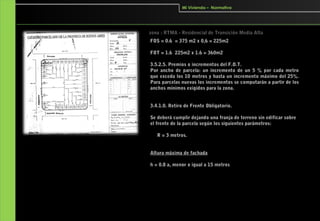 Mi Vivienda – Normativa




  zona : RTMA - Residencial de Transición Media Alta
 FOS = 0.6 = 375 m2 x 0,6 = 225m2

 FOT = 1.6 225m2 x 1.6 = 360m2

 3.5.2.5. Premios o incrementos del F.O.T.
 Por ancho de parcela: un incremento de un 5 % por cada metro
 que exceda los 10 metros y hasta un incremento máximo del 25%.
 Para parcelas nuevas los incrementos se computarán a partir de los
 anchos mínimos exigidos para la zona.


 3.4.1.0. Retiro de Frente Obligatorio.

 Se deberá cumplir dejando una franja de terreno sin edificar sobre
 el frente de la parcela según los siguientes parámetros:

      R = 3 metros. 


 Altura máxima de fachada

 h = 0.8 a, menor o igual a 15 metros
 