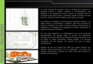La Casa Estudio se presenta como un diseño que propone un
lenguaje austero y simple, sintético y contemporáneo, que
obedece a la arquitectura actual, siendo un proyecto que se
caracteriza por lineas puras y sencillas, acorde al entorno en que
se ubica, siendo el mismo modesto, poco lujoso y sencillo.

La vivienda se emplaza en forma que se respeta el entorno, y el
tejido urbano ya conformado y definido, para ello se tienen en
cuenta y respetan los retiros y alturas vecinas, favoreciendo su
integración, y respetando la vegetación existente adecuando el
diseño al entorno y al terreno.

Por otro lado respecto a su implantación una de las premisas
fundamentales fue apoyar sobre el terreno los volúmenes
cruzados de manera tal que se obtuviera la mejor orientación a fin
de lograr la mayor iluminación natural posible y la correcta
ventilación de los locales, de manera tal que lo hagan
naturalmente.

Además se tuvo en cuenta que todos los locales tuvieran una
relación visual permanente con la vegetación, de modo que
siempre mantuvieran contacto con algo verde que fomente su
relación con el exterior.
 