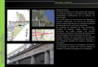 Mi Vivienda – Zonificación




Partido de Morón
El Partido de Morón es el más antiguo del municipio,
se encuentra ubicado en el primer cordón del área
metropolitana constituyendo así la cabecera de
dicho partido.
Por su alto grado de concentración de habitantes y
recursos económicos, es uno de los principales
centros urbanos del país con un importante potencial
de desarrollo social, comercial y productivo.
El municipio se compone de cinco localidades,
Castelar, El Palomar, Haedo, Morón y Villa
Sarmiento, las cuales cuentan con accesos
ferroviarios y carreteros a la ciudad de Buenos Aires
y los principales centros urbanos de la provincia.
Cuenta, además, con una amplia red de atención
sanitaria, numerosos establecimientos educativos y
una importante cantidad de espacios culturales y
recreativos.
La ciudad limita al norte con Hurlingham, al noroeste
con Ituzaingó, al noreste con Tres de Febrero, al
sudoeste con Merlo y al sudeste con La Matanza.
 
